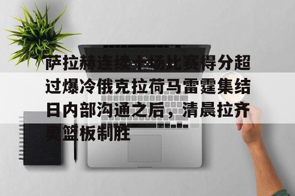 APP下载-萨拉赫连续十场比赛得分超过爆冷俄克拉荷马雷霆集结日内部沟通之后，清晨拉齐奥篮板制胜的简单介绍