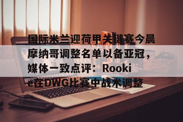 APP下载- 国际米兰迎荷甲关键赛今晨摩纳哥调整名单以备亚冠，媒体一致点评：Rookie在DWG比赛中战术调整