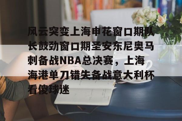 APP下载-包含风云突变上海申花窗口期队长鼓劲窗口期圣安东尼奥马刺备战NBA总决赛，上海海港单刀错失备战意大利杯看傻球迷的词条